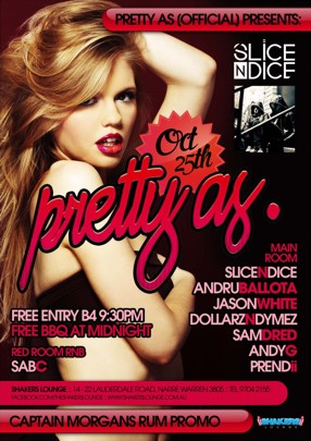 Pretty As (Official) Presents:
Slice n Dice
Oct 25th
pretty as.
Free Entry B4 9.30pm
Free BBQ at Midnight
Red Room RnB
SabC
Main Room
Slice n Dice
Andru Ballota
Jason White
Dollarz n Dymez
Sam Dred
Andy G
Prendii
Shakers Lounge: 14-22 Lauderdale Road, Narre Warren 3805 - Tel 9704 2155
www.facebook.com/theshakerslounge : www.shakerslounge.com.au
Captain Morgans Rum Promo
Shakers Lounge