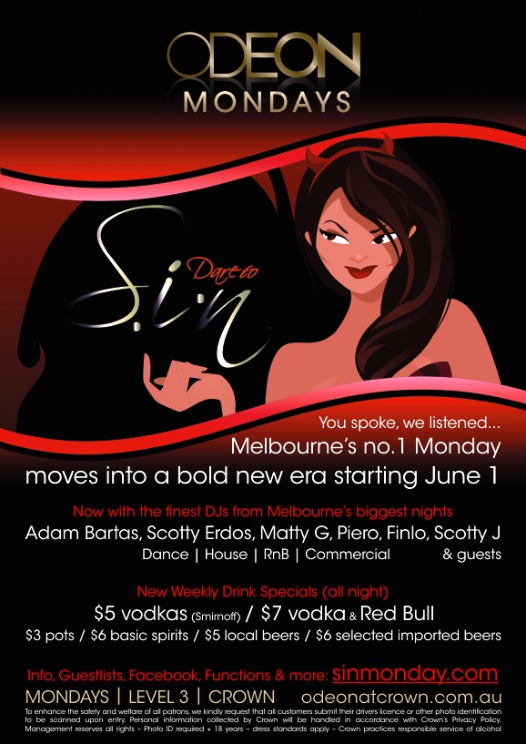 Odeon
Mondays

Dare to
Sin

You spoke, we listened...
Melbourne�s no.1 Monday
moves into a bold new era starting June 1

Now with the finest DJs from Melbourne�s biggest nights
Adam Bartas, Scotty Erdos, Matty G, Piero, Finlo, Scotty J & guests
Dance | House | RnB | Commercial

New Weekly Drink Specials (all night)
$5 vodkas (Smirnoff) / $7 vodka & Red Bull
$3 pots / $6 basic spirits / $5 local beers / $6 selected imported beers

Info, Guestlists, Facebook, Functions & more: sinmonday.com

MONDAYS | LEVEL 3 | CROWN odeonatcrown.com.au
To enhance the safety and welfare of all patrons, we kindly request that all customers submit their drivers licence or other photo identification
to be scanned upon entry. Personal information collected by Crown will be handled in accordance with Crown�s Privacy Policy.
Management reserves all rights  Photo ID required + 18 years  dress standards apply  Crown practices responsible service of alcohol