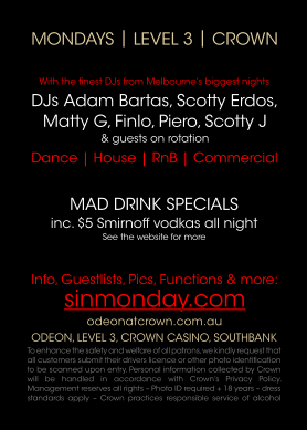 Mondays | Level 3 | Crown

With the finest DJs from Melbourne�s biggest nights
DJs Adam Bartas, Scotty Erdos,
Matty G, Finlo, Piero, Scotty J
& guests on rotation

Dance | House | RnB | Commercial

Mad Drink Specials
inc. $5 Smirnoff vodkas all night
See the website for more

Info, Guestlists, Pics, Functions & more:
sinmonday.com

odeonatcrown.com.au
Odeon, Level 3, Crown Casino, Southbank
To enhance the safety and welfare of all patrons, we
kindly request that all customers submit their
drivers licence or other photo identification
to be scanned upon entry. Personal information
collected by Crown will be handled in accordance
with Crown�s Privacy Policy. Management reserves
all rights  Photo ID required + 18 years  dress
standards apply  Crown practices responsible
service of alcohol