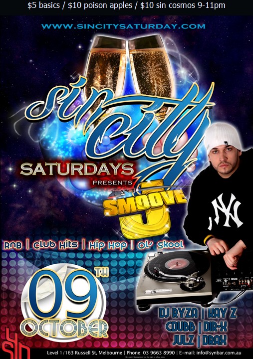 

www.sincitysaturday.com

Sin City
Saturdays
presents

J Smoove

RnB | Club Hits | Hip Hop | Ol' Skool

09th
October

DJ Ryza | Kay Z
Cdubb | Dir-X
Julz | Drax

Syn

Level 1/163 Russell St, Melbourne | Phone: 03 9663 8990 | E-mail: info@synbar.com.au