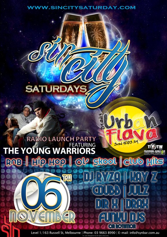 

www.sincitysaturday.com

Sin City
Saturdays

Radio Launch Party
featuring
The Young Warriors

Deadly
Urban
Flava
3knd 1503am

TTW
Paper Cha$e

RnB | Hip Hop | Ol' Skool | Club Hits 

06th
November

DJ Ryza | Kay Z
Cdubb | Julz
Dir-X | Drax
FunkU DJs
on rotation

Syn

Level 1/163 Russell St, Melbourne | Phone: 03 9663 8990 | E-mail: info@synbar.com.au