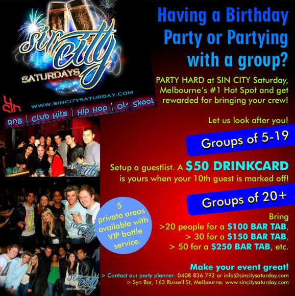 

Having a Birthday
Party or Partying
with a group?

PARTY HARD at SIN CITY Saturday,
Melbourne's #1 Hot Spot and get
rewarded for bringing your crew!

Let us look after you!

Groups of 5-19
Setup a guestlist. A $50 DRINKCARD
is yours when your 10th guest is marked off!

Groups of 20+
Bring
> 20 people for a $100 BAR TAB,
> 30 for a $150 BAR TAB,
> 50 for a $250 BAR TAB, etc

5
private areas
available with
VIP bottle
service.

Make your event great!
> Contact our party planner: 0412 089 635 or guestlist@synbar.com.au
> Syn Bar, 163 Russell St, Melbourne. www.sincitysaturday.com