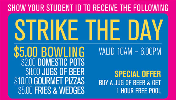 Show your student ID to receive the following

Strike the Day
$5.00 Bowling
$2.00 Domestic Pots
$8.00 Jugs of Beer
$10.00 Gourmet Pizzas
$5.00 Fries & Wedges

Valid 10am - 6.00pm

Special offer
Buy a jug of beer & get
1 hour free pool

