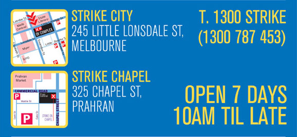 Strike City
245 Little Lonsdale St,
Melbourne

Strike Chapel
325 Chapel St,
Prahran

T. 1300 STRIKE
(1300 787 453)

Open 7 days
10am �til late

