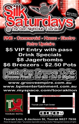Silk
Saturdays
@ The Den Nightclub Toorak

RnB - Commercial - House - Electro
Retro Upstairs

$5 VIP Entry with pass
Drink Specials
$8 Jagerbombs
$6 Breezers - $2.50 Pots

Featuring Groove DJs:
Groove Freak - DJ eM - DJ D Styles

www.grooveempire.com.au
www.bpmentertainment.com.au
www.myspace.com/tooraklion

Toorak Lion
ACE - Australian Club Entertainment

8 Jackson St, Toorak 9827 7938
Photo ID required +18 yrs * we practice responsible serving of alcohol * management reserves all rights