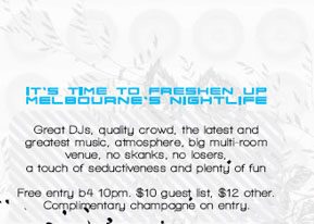 IT�S TIME TO FRESHEN UP
MELBOURNE�S NIGHTLIFE

Great DJs, quality crowd, the latest and
greatest music, atmosphere, big multi-room
venue, no skanks, no losers, no snobs,
a touch of seductiveness and plenty of fun

No covercharge b4 10pm. $10 guest list, $12 other.
Complimentary champagne on entry.

