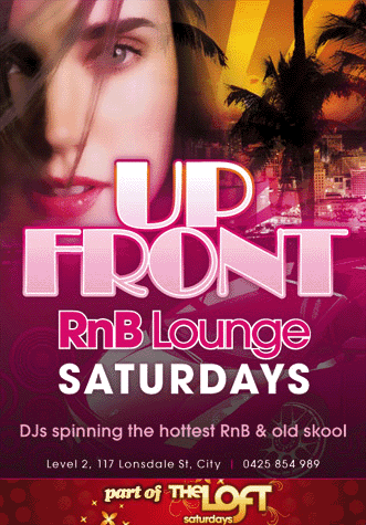 Up Front
RnB Lounge
Saturday
DJs spinning the greatest RnB & Old Skool
Level 2, 117 Lonsdale St, City | 0425 854 989
DJ JMX & guests
Opens @ midnight
Huge back room with top 40, house & dance
Melbourne RnB fans finally have a new home
Bring 10 friends to receive a $100 drink card
Events, info, prices & pics:
myspace.com/upfrontsat
part of The Loft Saturday