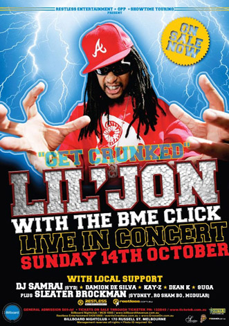 Restless Entertainment  OPP  Showtime Touring
Present

On
Sale
Now

Get crunked
Lil Jon
With the BME Click
Live in concert
Sunday 14th October
with local support
DJ Samrai (Syd)  Damion de Silva  Kay-Z  Dean K  Suga
Plus Sleater Brockman (Sydney, Ro Sham Bo, Modular)

Restless
Entertainment

restless.com.au

General Admission $69+bf  Tickets on sale though Ticketek 132849 / www.ticketek.com.au
Billboard Nightclub / 9639 4000 / www.billboardthevenue.com.au
Restless Entertainment 94260800 / events@restless.com.au  www.GrooveOn.com.au
Billboard Nightclub  170 russell St. Melbourne
Management reserves all rights  Photo ID required 18+