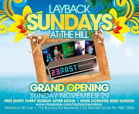 Layback
Sundays
at The Hill

23 Past

Grand Opening
Sunday November 29
Free entry every Sunday after noon - Huge Licensed Beer Garden
www.myspace.com/laybacksundays
Wantirna Hill Club | 715 Boronia Rd, Wantirna 3152, Mel Ref 63 G5, Ph: 9887 2855