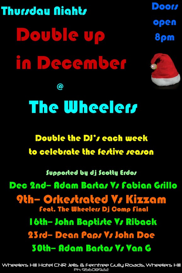 

Thursday Nights

Doors open 8pm

Double up
in December
@
The Wheelers

Double the DJs each week
to celebrate the festive season

Supported by DJ Scotty Erdos

Dec 2nd - Adam Bartas Vs Fabian Grillo

9th - Orkestrated Vs Kizzam
Feat. The Wheelers Dj Comp Final

16th - John Baptiste Vs Riback

23rd - Dean Paps Vs John Doe

30th - Adam Bartas Vs Van G

Wheelers Hill Hotel CNR Jells & Ferntree Gully Roads, Wheelers Hill
Ph: 9560 8922