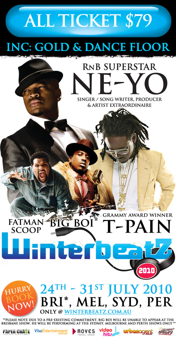 All tickets $79
Inc: Gold & Dance Floor
RnB Superstar
Ne-Yo
Singer/Song Writer, Producer
& Artist Extraordinaire
Grammy Award Winner
T-Pain
Fatman Scoop
Big Boi
Winterbeatz
2010
Hurry Book Now!
24th-31st July 2010
Bri*, Mel, Syd, Per
only @ winterbeatz.com.au
** Please note due to a pre-existing commitment, Big Boi will be unable to appear at the
Brisbane show. He will be performing at the Sydney, Melbourne and Perth shows only**