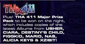 

THA 411 
Plus! THA 411 Major Prize 
Pack to be won on the night, 
which includes copies of the 
latest Albums from USHER, 
CIARA, DESTINY'S CHILD, 
FIGGKID, MARIO, NAS, 
ALICIA KEYS & XZIBIT!

