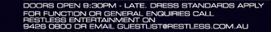 

Doors open 9:30pm - late. Dress standards apply 
for function or general enquiries call 
Restless Entertainment on 
9426 0800 or email guestlist@restless.com.au


