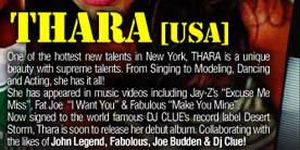 

THARA [USA] 

One of the hottest new talents in New York, THARA is a 
unique beauty with supreme talents. From Singing to 
Modeling, Dancing and Acting, she has it all! 
She appears in music videos including Jay-Z�s ‘Excuse Me 
Miss’, Fat Joe ‘I Want You’ & Fabulous ‘Make You Mine’ 
Now signed to the world famous DJ CLUE�s record label 
Desert Storm. Thara is soon to release her debut album. 
Collaborating with the likes of John Legend, Fabolous, 
Joe Budden & DJ Clue!

