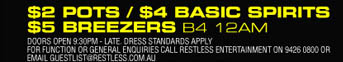 

$2 Pots / $4 Basic Spirits 
$5 Breezers B4 12am

Doors open 9:30pm - Late. Dress standards apply 
For function or general enquiries call restless entertainment on 9426 0800 or 
Email guestlist@restless.com.au

