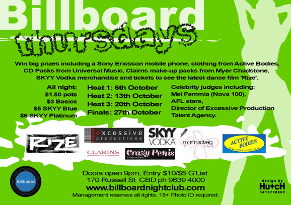 Billboard 
thursday

Win big prizes including a Sony Ericsson mobile phone, clothing from Active Bodies, 
CD Packs from Universal Music, Clarins make-up packs from Myer Chadstone, 
SKYY Vodka merchandise and tickets to see the latest dance film 'Rize'. 

All night: 
$1.50 pots 
$3 Basics 
$5 SKYY Blue 
$6 SKYY Platinum 

Heat 1: 6th October 
Heat 2: 13th October 
Heat 3: 20th October 
Finals: 27th October 

Celebrity judges including: 
Mel Femmia (Nova 100), 
AFL stars, 
Director of Excessive Production 
Talent Agents 

Rize 
excessive productions 
SKYY Vodka 
martin solveig 
Active Bodies 
Clarins 
Crazy Penis 

Billboard 

Doors open 9pm, Entry $10/$5 G'List. 
170 Russell St CBD ph 9639 4000 
www.billboardnightclub.com 
Management reserves all rights. 18+ Photo ID required.

design by 
Hu+ch 
0413778862

