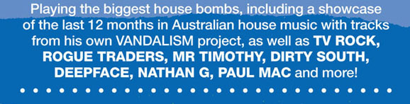 Playing the biggest house bombs, including a showcase 
of the last 12 months in Australian house music with tracks 
from his own VANDALISM project, as well as TV Rock, 
Rogue Traders, Mr Timothy, Dirty South, 
Deepface, Nathan G, Paul Mac and more! 

· · · · · · · · · · · · · · · · · · · · · · · · · · · · ·

