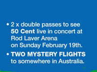 · 2 x double passes to see 
50 Cent live in concert at 
Rod Laver Arena 
on Sunday February 19th. 

· TWO MYSTERY FLIGHTS 
to somewhere in Australia.

