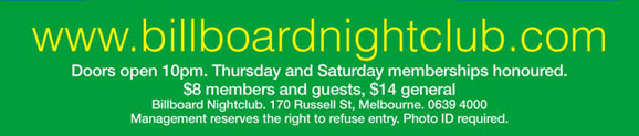 www.billboardnightclub.com 

Doors open 10pm. Thursday and Saturday memberships honoured. 
$8 members and guests, $14 general 
Billboard Nightclub. 170 Russell St. Melbourne. 9639 4000 
Management reserves the right to refuse entry. Photo ID required.

