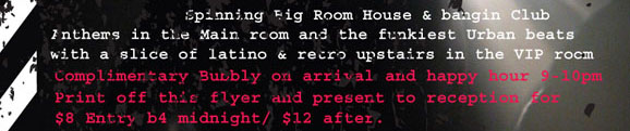 Spinning Big Room House & bangin Club 
Anthems in the Main room and the funkiest Urban beats 
with a slice of latino & retro upstairs in the VIP room. 

Complimentary Bubbly on arrival and happy hour 9-10pm. 
Print off the flyer and present to reception for 
$8 entry b4 midnight / $12 after.

