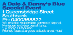 A Dale & Danny�s Blue 
Special Event 
1 Queensbridge Street 
Southbank 
Ph: 0400 368 822 
We practice responsible service of alcohol. 
Management reserves all rights. 
18+ photo ID required. 
Friendly faces & a good attitude are a must

