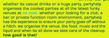 whether its casual drinks or a huge party, partyhelp
organises the coolest parties at all the latest funky
venues at no cost. whether you�re looking for a club, a
bar or private function room environment, partyhelp
has the experience to ensure your party goes off without
a hitch. we organise the venue, the food, music and the
liquid and when its done we take care of the cleanup.
how good is that!

