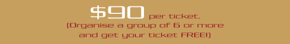 $90 per ticket. 
[Orgainise a group of 6 or more 
and you get your ticket FREE!]

