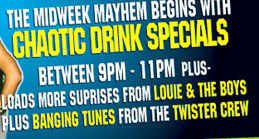 The Midweek Mayhem begins with 
Chaotic Drink Specials 
between 9pm - 11pm Plus 
Loads more surprises from Louie & the boys 
Plus Banging Tunes from the Twister Crew

