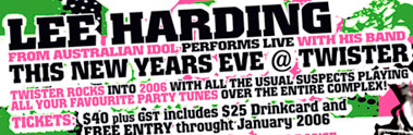 Lee Harding 
from Australian Idol performs Live with his band 
This New Years Eve @ Twister 

Twister rocks into 2006 with all the usual suspects playing 
all your favourite party tunes over the entire complex! 

Tickets: $40 plus GST includes $25 Drinkcard and 
FREE ENTRY throughout January 2006

