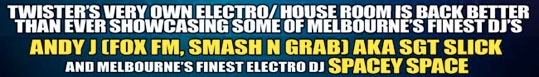 Twister�s very own Electro/House room is back better 
than ever showcasing some of Melbourne�s finest DJs 

Andy J [Fox FM, Smash n Grab] AKA Sgt Slick 
and Melbourne�s finest Electro DJ Spacey Space